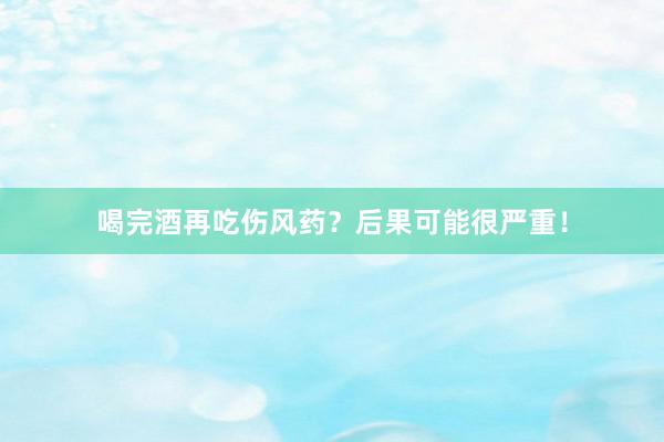 喝完酒再吃伤风药？后果可能很严重！